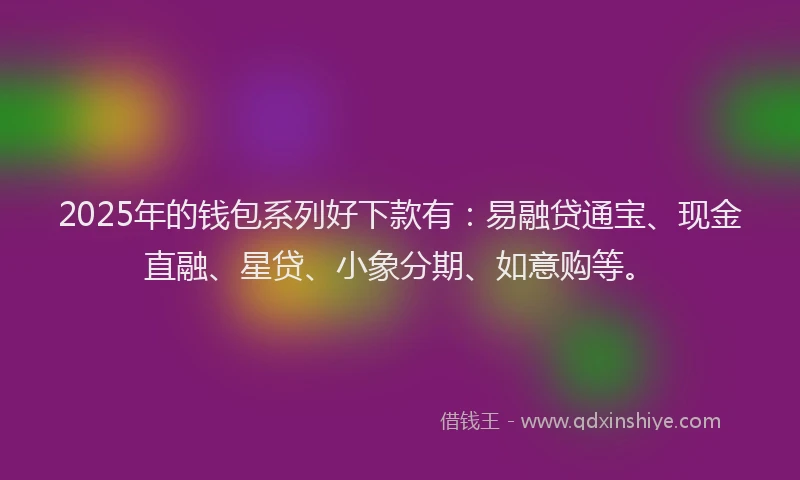 2025年的钱包系列好下款有：易融贷通宝、现金直融、星贷、小象分期、如意购等。