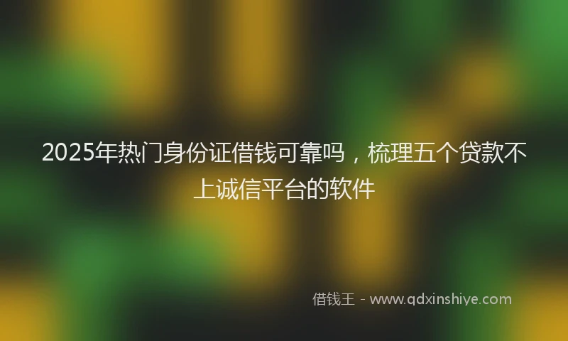 2025年热门身份证借钱可靠吗，梳理五个贷款不上诚信平台的软件
