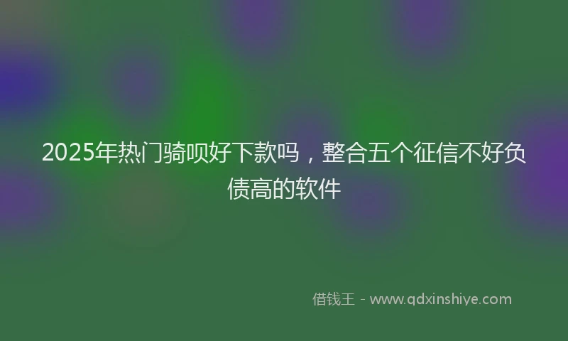 2025年热门骑呗好下款吗，整合五个征信不好负债高的软件