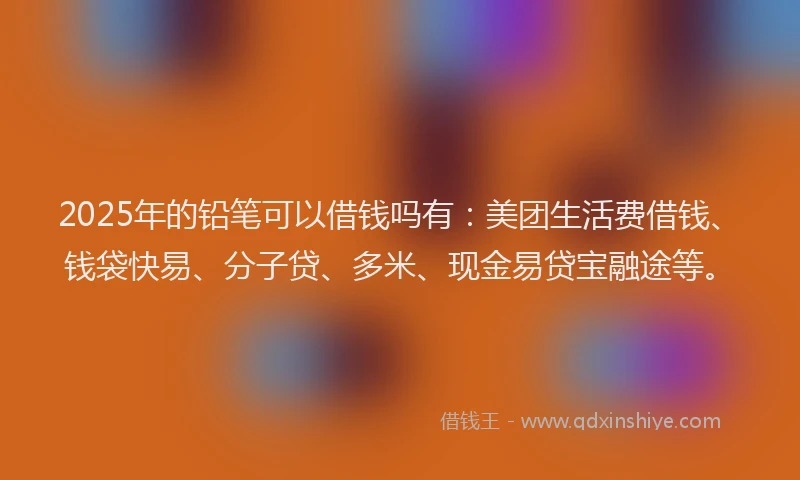 2025年的铅笔可以借钱吗有：美团生活费借钱、钱袋快易、分子贷、多米、现金易贷宝融途等。