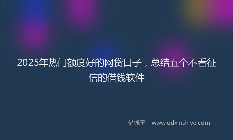 2025年热门额度好的网贷口子，总结五个不看征信的借钱软件
