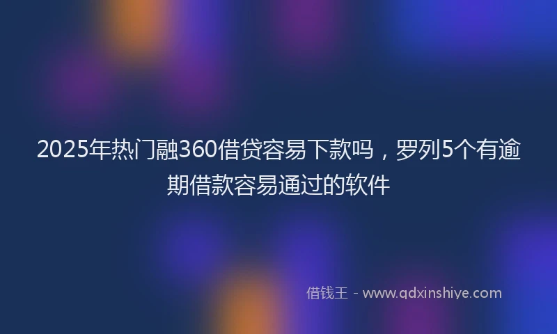 2025年热门融360借贷容易下款吗，罗列5个有逾期借款容易通过的软件