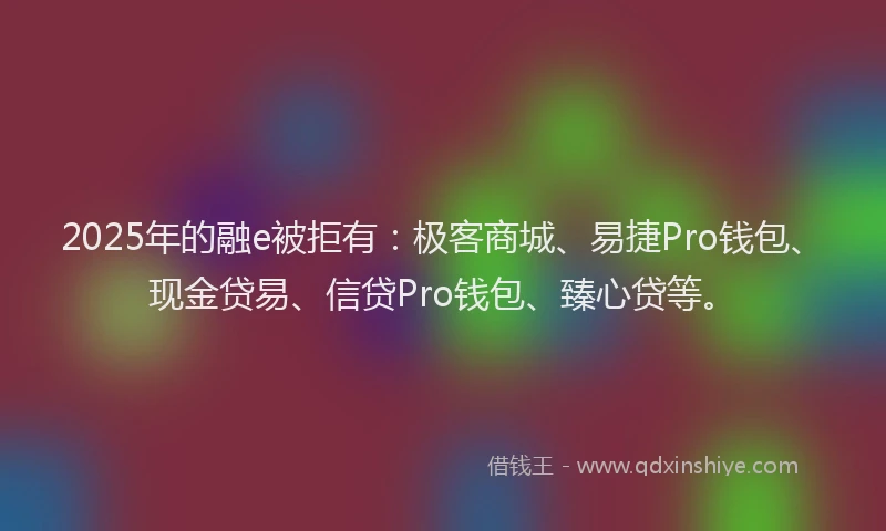 2025年的融e被拒有：极客商城、易捷Pro钱包、现金贷易、信贷Pro钱包、臻心贷等。