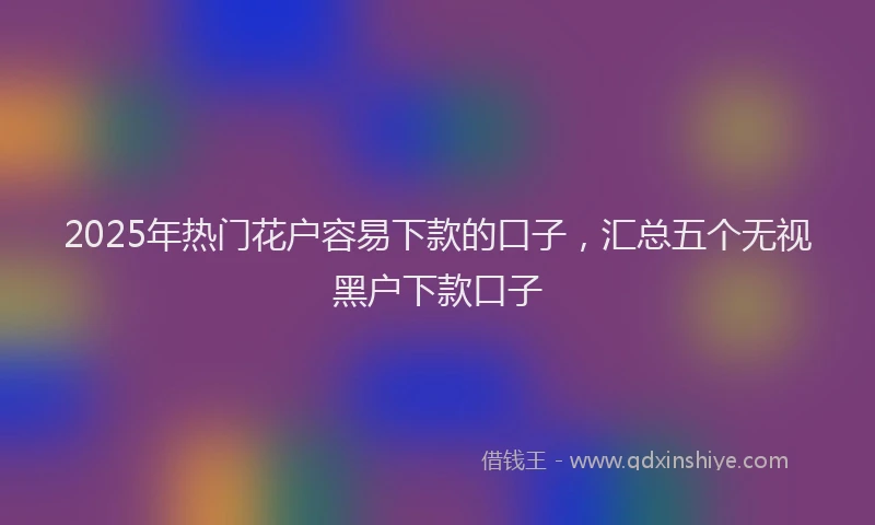 2025年热门花户容易下款的口子，汇总五个无视黑户下款口子