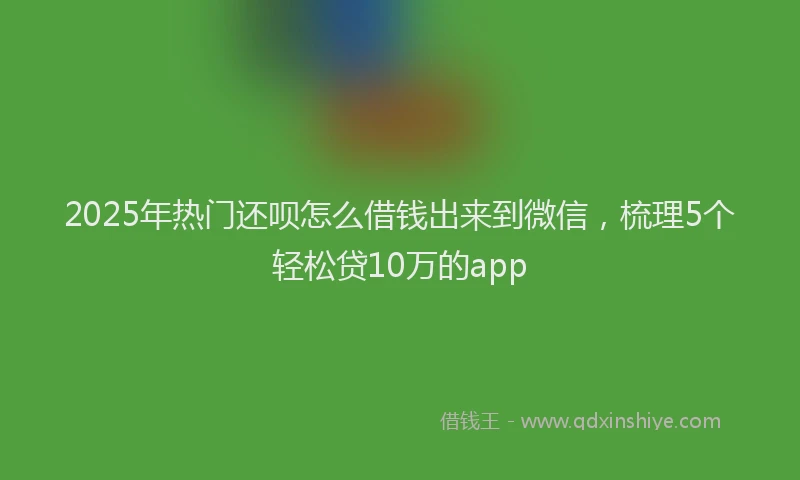 2025年热门还呗怎么借钱出来到微信，梳理5个轻松贷10万的app