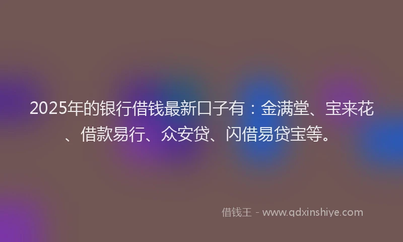 2025年的银行借钱最新口子有:金满堂、宝来花、借款易行、众安贷、闪借易贷宝等。
