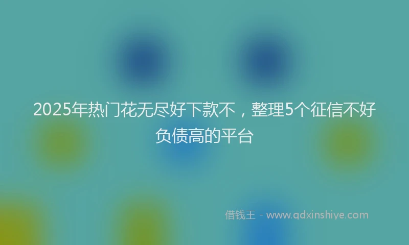 2025年热门花无尽好下款不，整理5个征信不好负债高的平台