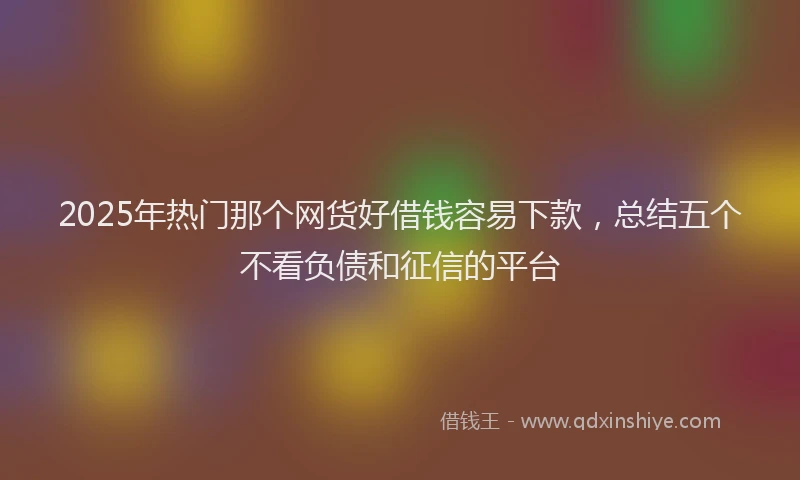 2025年热门那个网货好借钱容易下款,总结五个不看负债和征信的平台