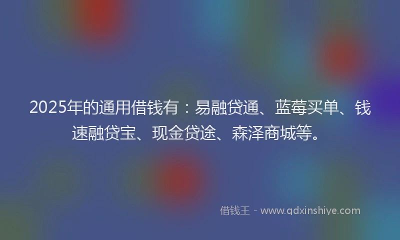 2025年的通用借钱有:易融贷通、蓝莓买单、钱速融贷宝、现金贷途、森泽商城等。