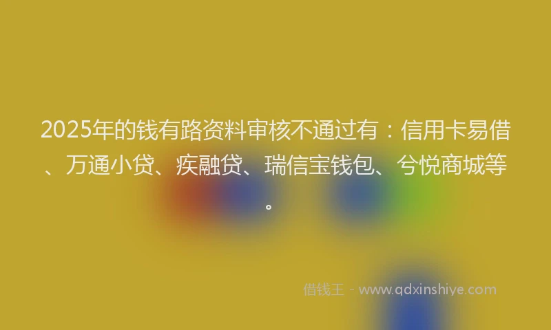 2025年的钱有路资料审核不通过有：信用卡易借、万通小贷、疾融贷、瑞信宝钱包、兮悦商城等。