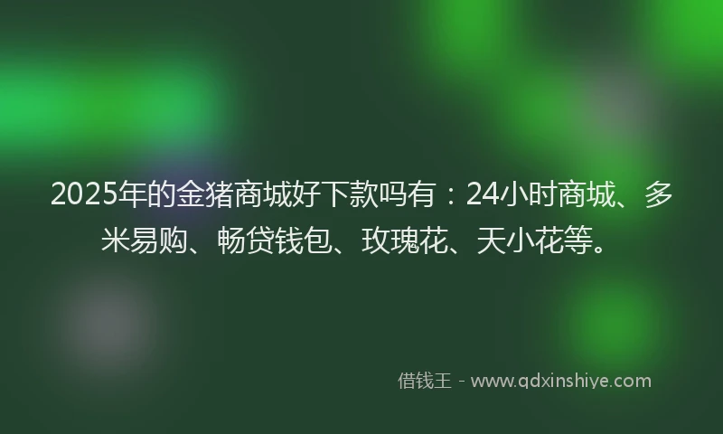 2025年的金猪商城好下款吗有：24小时商城、多米易购、畅贷钱包、玫瑰花、天小花等。