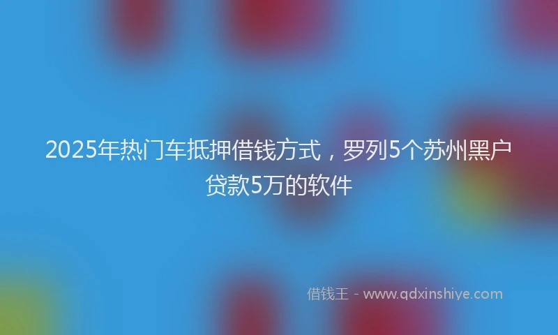 2025年热门车抵押借钱方式,罗列5个苏州黑户贷款5万的软件