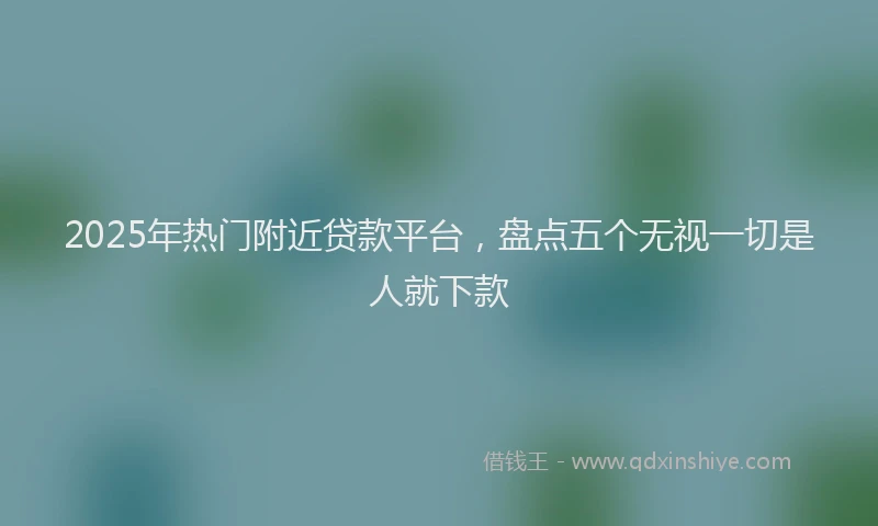 2025年热门附近贷款平台，盘点五个无视一切是人就下款