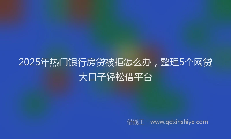 2025年热门银行房贷被拒怎么办，整理5个网贷大口子轻松借平台