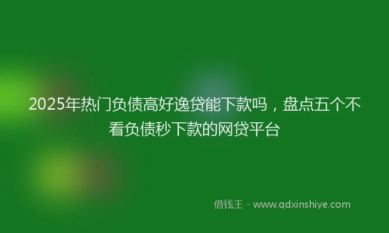 2025年热门负债高好逸贷能下款吗，盘点五个不看负债秒下款的网贷平台