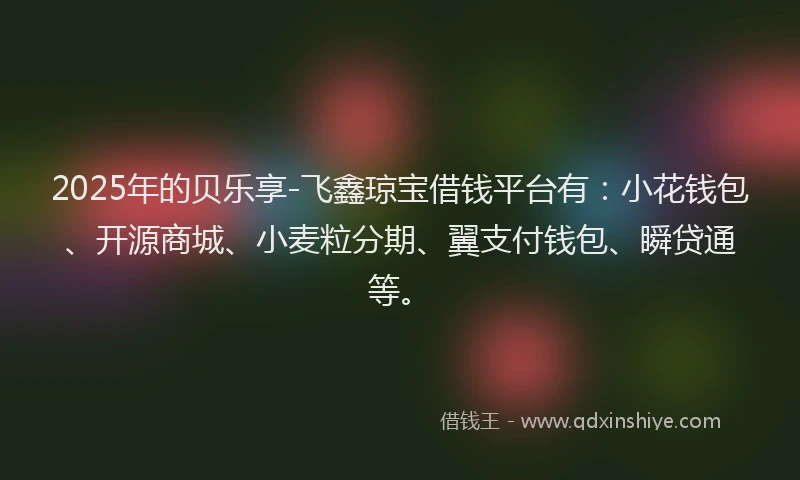 2025年的贝乐享-飞鑫琼宝借钱平台有：小花钱包、开源商城、小麦粒分期、翼支付钱包、瞬贷通等。
