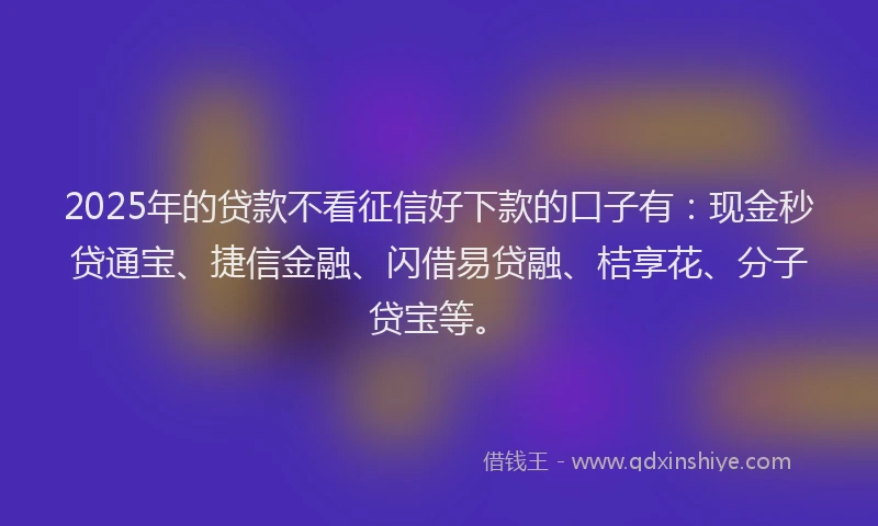 2025年的贷款不看征信好下款的口子有:现金秒贷通宝、捷信金融、闪借易贷融、桔享花、分子贷宝等。
