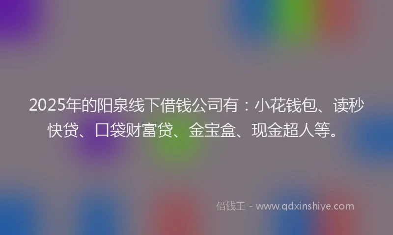 2025年的阳泉线下借钱公司有：小花钱包、读秒快贷、口袋财富贷、金宝盒、现金超人等。