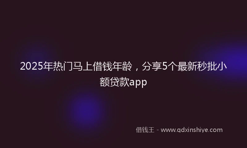 2025年热门马上借钱年龄,分享5个最新秒批小额贷款app