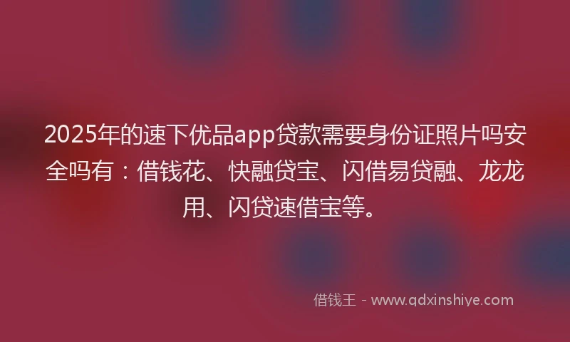 2025年的速下优品app贷款需要身份证照片吗安全吗有：借钱花、快融贷宝、闪借易贷融、龙龙用、闪贷速借宝等。