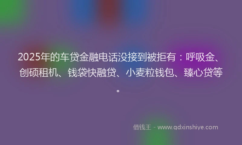 2025年的车贷金融电话没接到被拒有:呼吸金、创硕租机、钱袋快融贷、小麦粒钱包、臻心贷等。