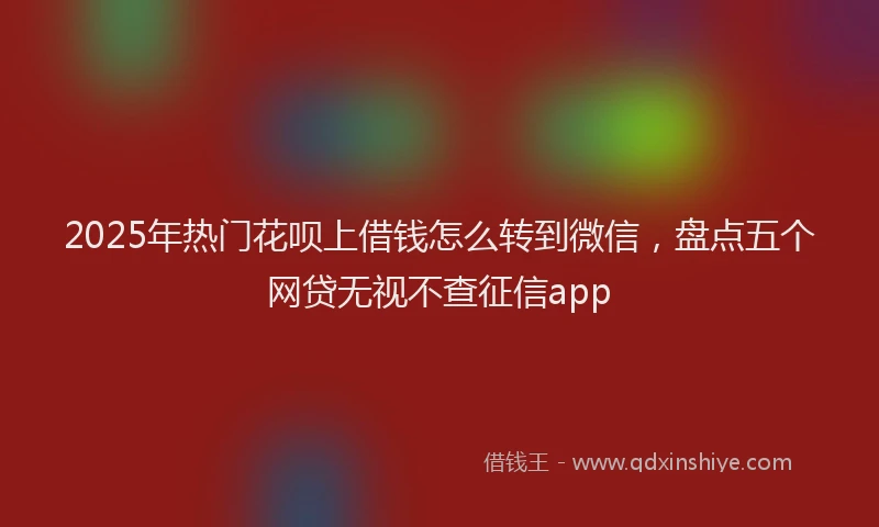 2025年热门花呗上借钱怎么转到微信,盘点五个网贷无视不查征信app