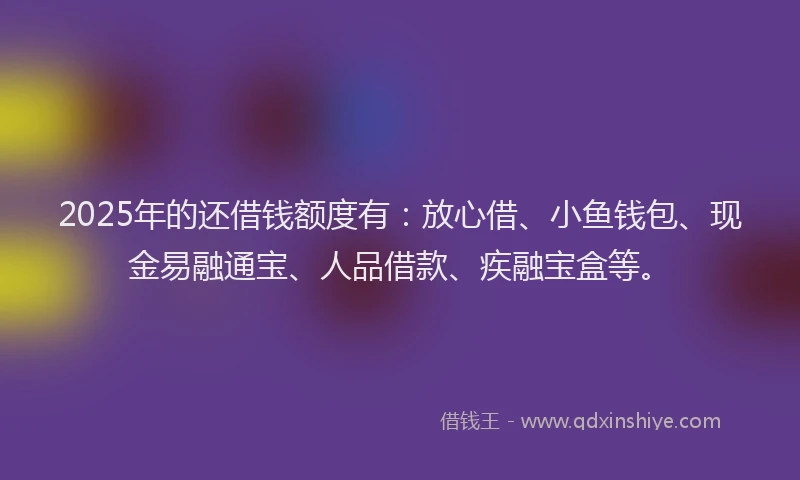 2025年的还借钱额度有：放心借、小鱼钱包、现金易融通宝、人品借款、疾融宝盒等。