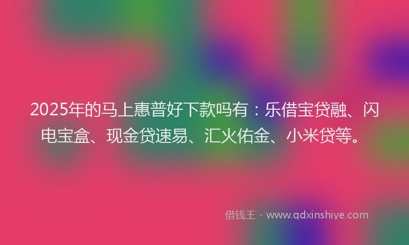 2025年的马上惠普好下款吗有：乐借宝贷融、闪电宝盒、现金贷速易、汇火佑金、小米贷等。