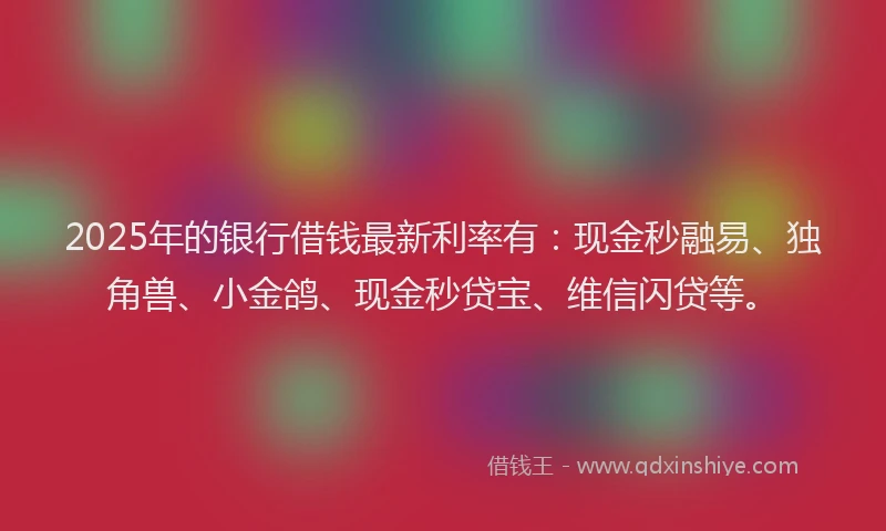 2025年的银行借钱最新利率有:现金秒融易、独角兽、小金鸽、现金秒贷宝、维信闪贷等。