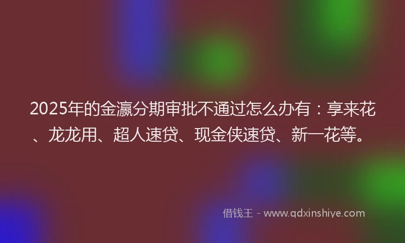 2025年的金瀛分期审批不通过怎么办有：享来花、龙龙用、超人速贷、现金侠速贷、新一花等。