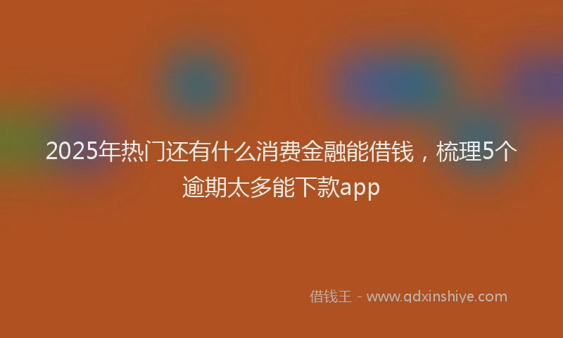 2025年热门还有什么消费金融能借钱,梳理5个逾期太多能下款app