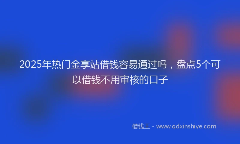 2025年热门金享站借钱容易通过吗，盘点5个可以借钱不用审核的口子