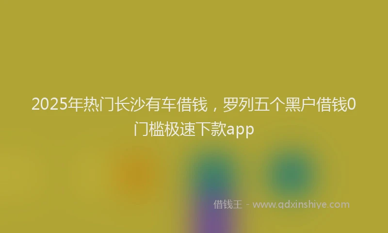 2025年热门长沙有车借钱,罗列五个黑户借钱0门槛极速下款app