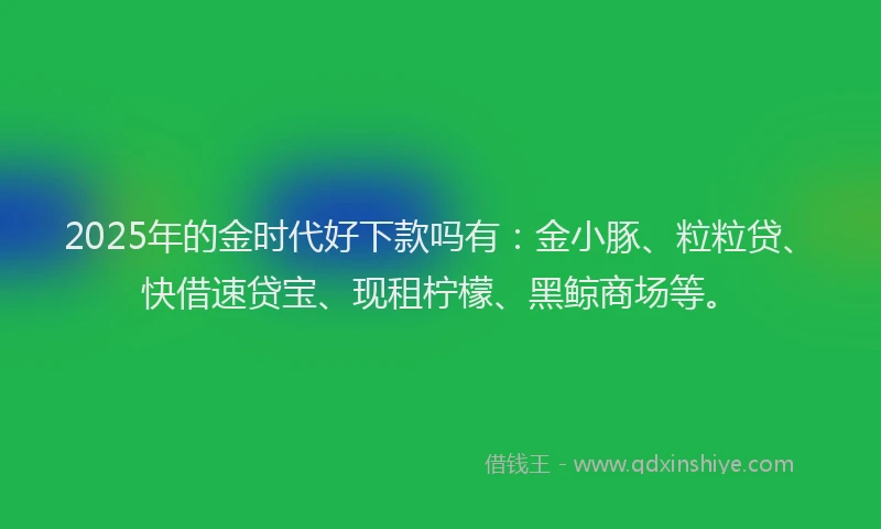 2025年的金时代好下款吗有：金小豚、粒粒贷、快借速贷宝、现租柠檬、黑鲸商场等。