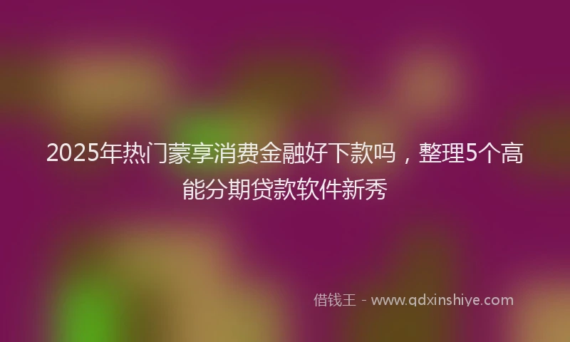 2025年热门蒙享消费金融好下款吗，整理5个高能分期贷款软件新秀