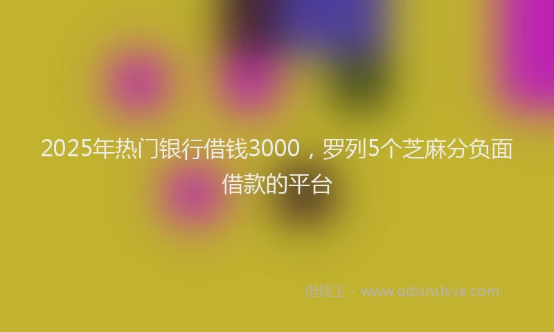 2025年热门银行借钱3000，罗列5个芝麻分负面借款的平台