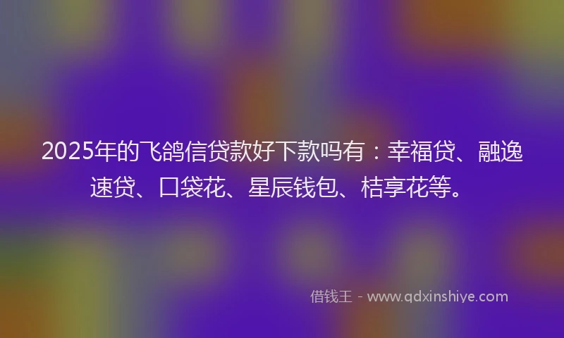 2025年的飞鸽信贷款好下款吗有：幸福贷、融逸速贷、口袋花、星辰钱包、桔享花等。