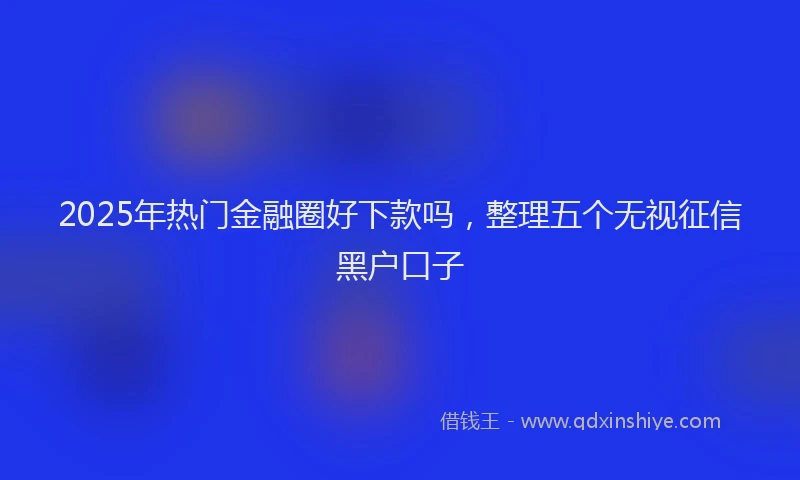 2025年热门金融圈好下款吗，整理五个无视征信黑户口子