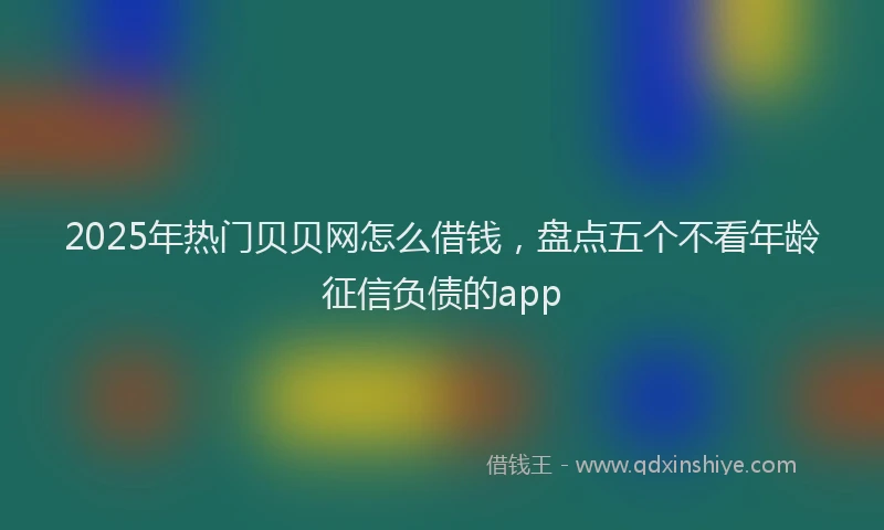2025年热门贝贝网怎么借钱，盘点五个不看年龄征信负债的app