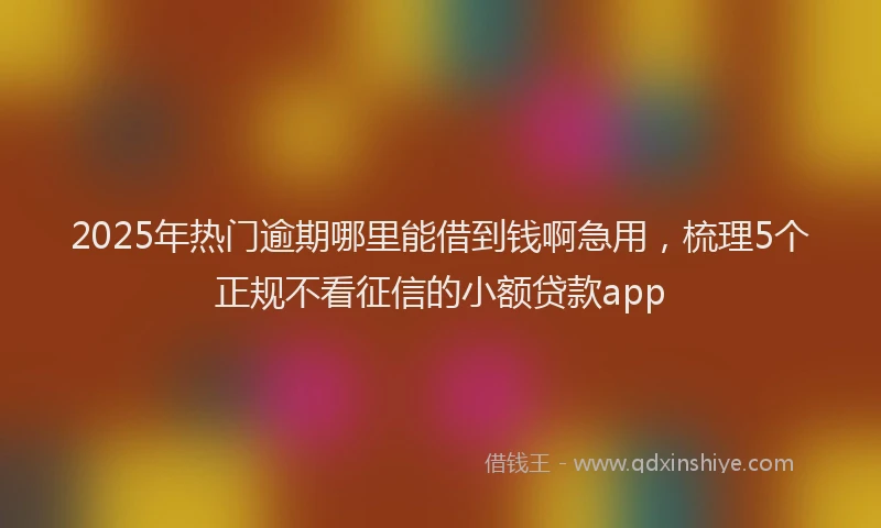2025年热门逾期哪里能借到钱啊急用,梳理5个正规不看征信的小额贷款app
