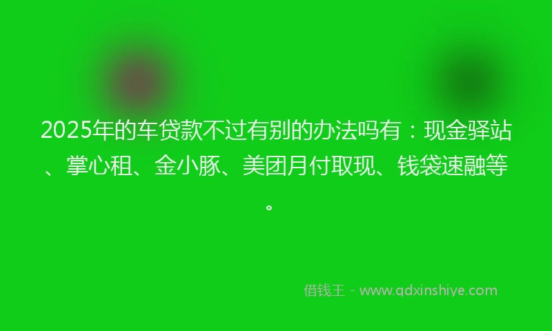 2025年的车贷款不过有别的办法吗有：现金驿站、掌心租、金小豚、美团月付取现、钱袋速融等。