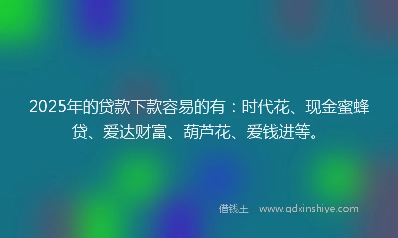 2025年的贷款下款容易的有:时代花、现金蜜蜂贷、爱达财富、葫芦花、爱钱进等。
