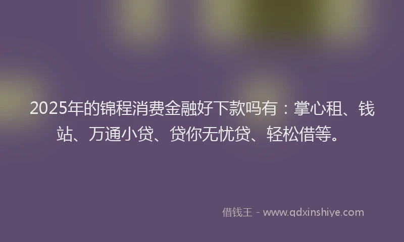 2025年的锦程消费金融好下款吗有：掌心租、钱站、万通小贷、贷你无忧贷、轻松借等。