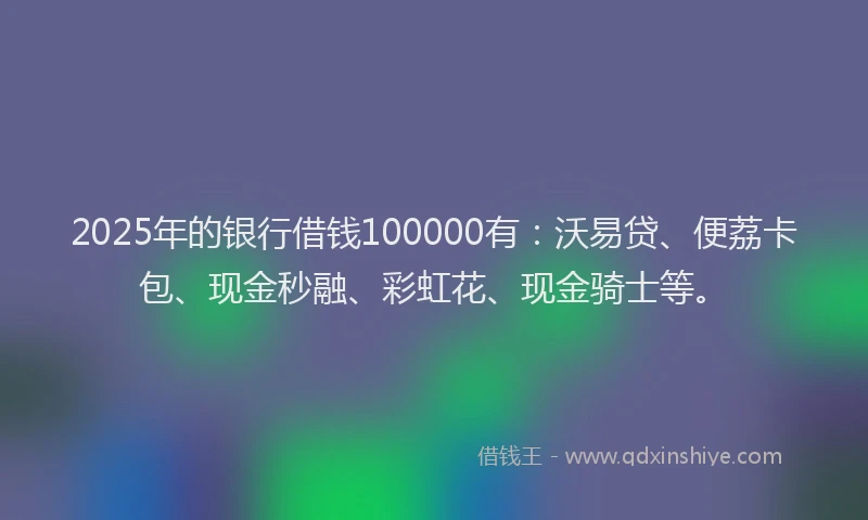 2025年的银行借钱100000有:沃易贷、便荔卡包、现金秒融、彩虹花、现金骑士等。