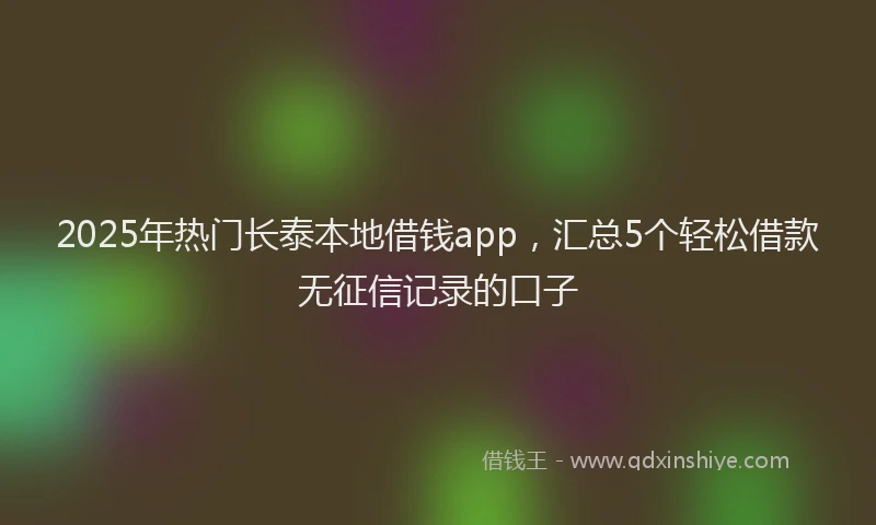 2025年热门长泰本地借钱app，汇总5个轻松借款无征信记录的口子