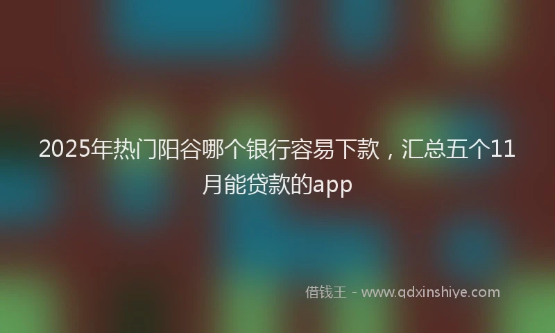 2025年热门阳谷哪个银行容易下款，汇总五个11月能贷款的app
