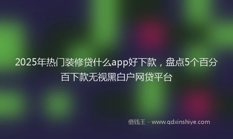 2025年热门装修贷什么app好下款，盘点5个百分百下款无视黑白户网贷平台