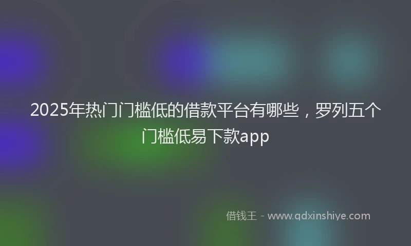 2025年热门门槛低的借款平台有哪些,罗列五个门槛低易下款app