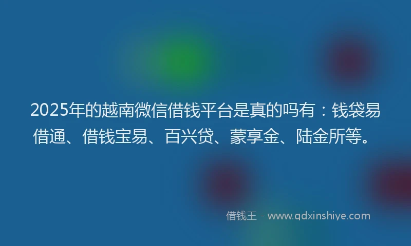 2025年的越南微信借钱平台是真的吗有：钱袋易借通、借钱宝易、百兴贷、蒙享金、陆金所等。