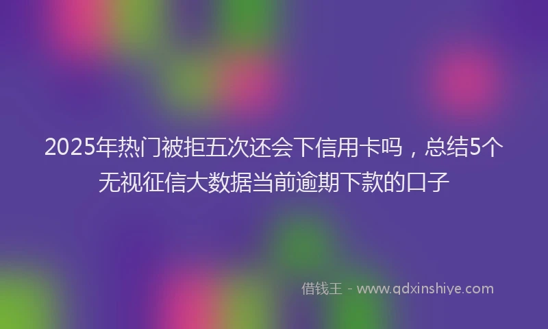 2025年热门被拒五次还会下信用卡吗，总结5个无视征信大数据当前逾期下款的口子